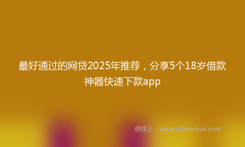 最好通过的网贷2025年推荐，分享5个18岁借款神器快速下款app