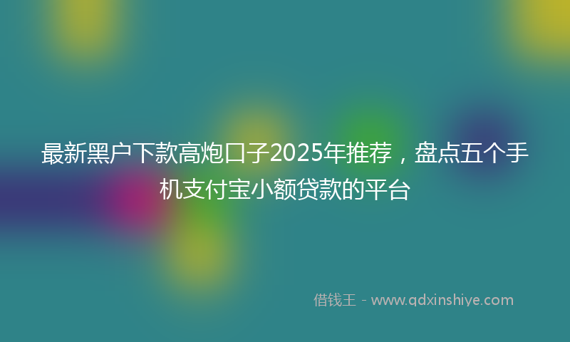 最新黑户下款高炮口子2025年推荐，盘点五个手机支付宝小额贷款的平台