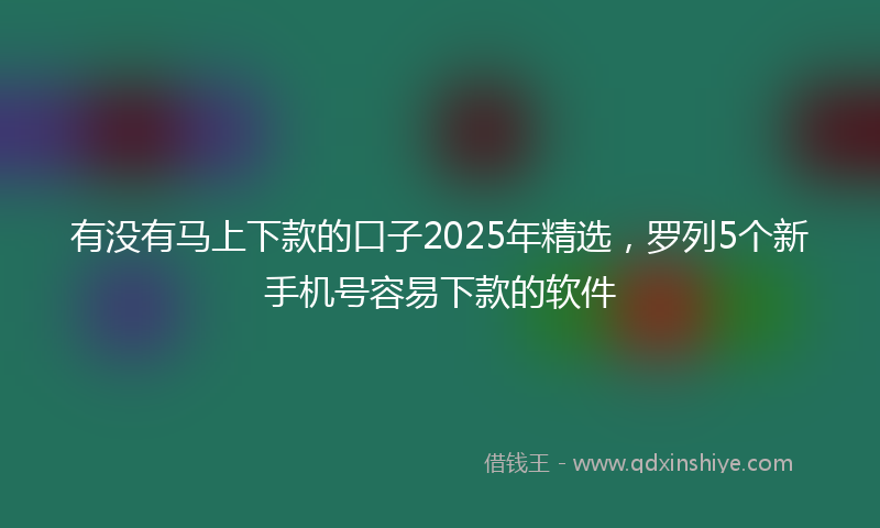 有没有马上下款的口子2025年精选，罗列5个新手机号容易下款的软件