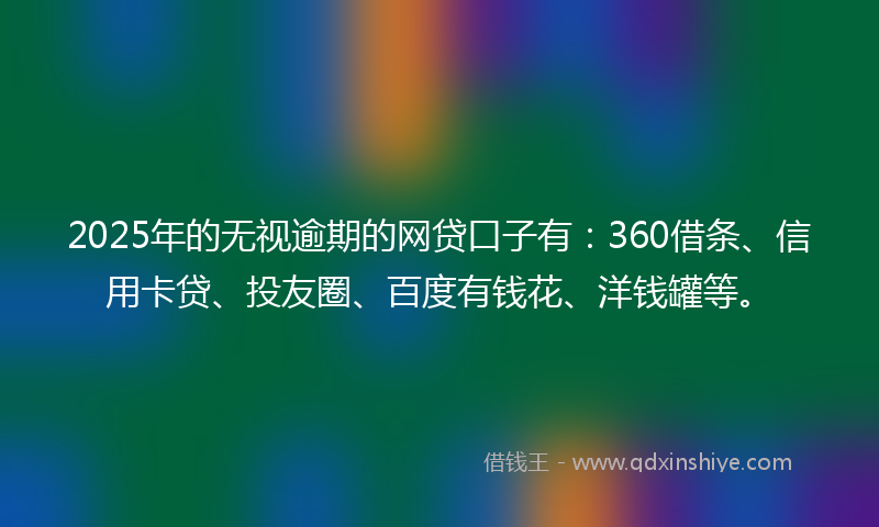 2025年的无视逾期的网贷口子有：360借条、信用卡贷、投友圈、百度有钱花、洋钱罐等。