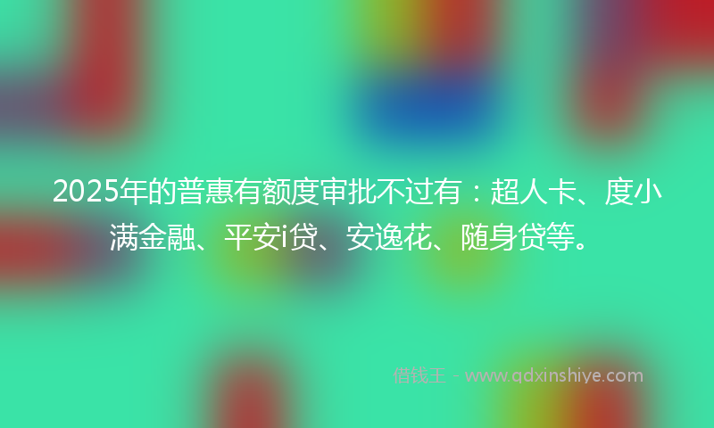 2025年的普惠有额度审批不过有：超人卡、度小满金融、平安i贷、安逸花、随身贷等。