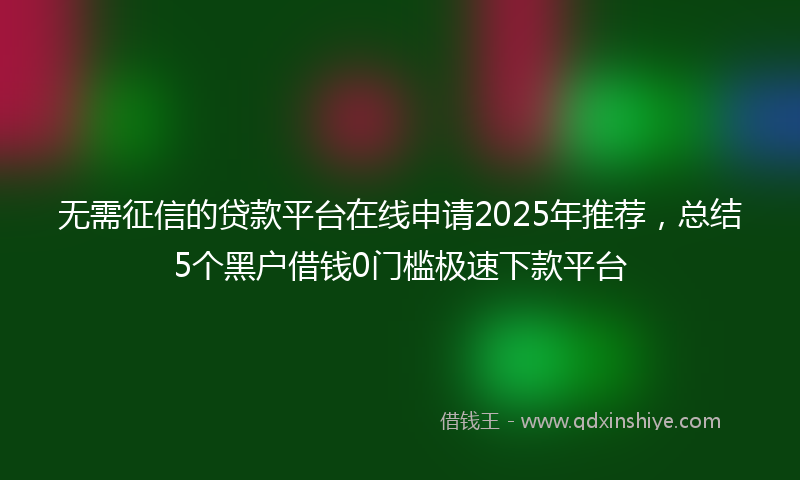 无需征信的贷款平台在线申请2025年推荐，总结5个黑户借钱0门槛极速下款平台