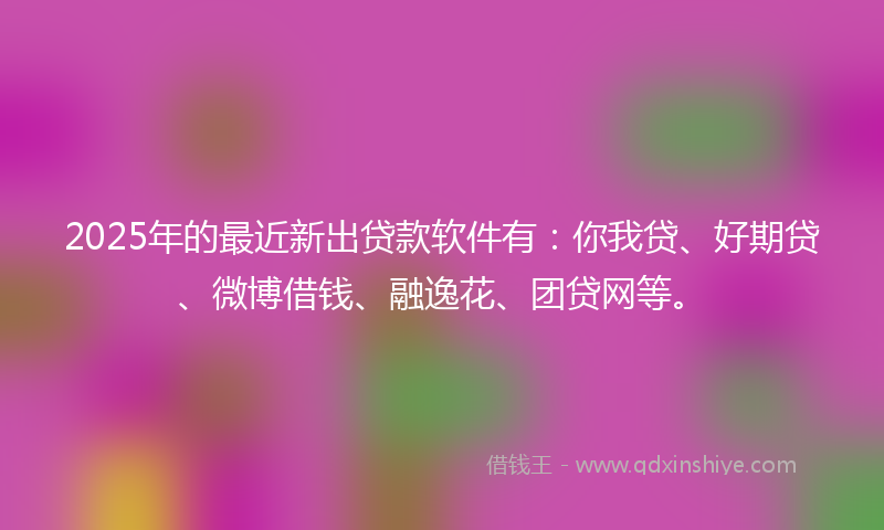2025年的最近新出贷款软件有：你我贷、好期贷、微博借钱、融逸花、团贷网等。