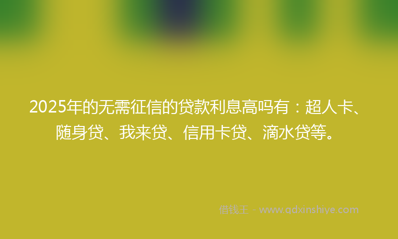2025年的无需征信的贷款利息高吗有：超人卡、随身贷、我来贷、信用卡贷、滴水贷等。