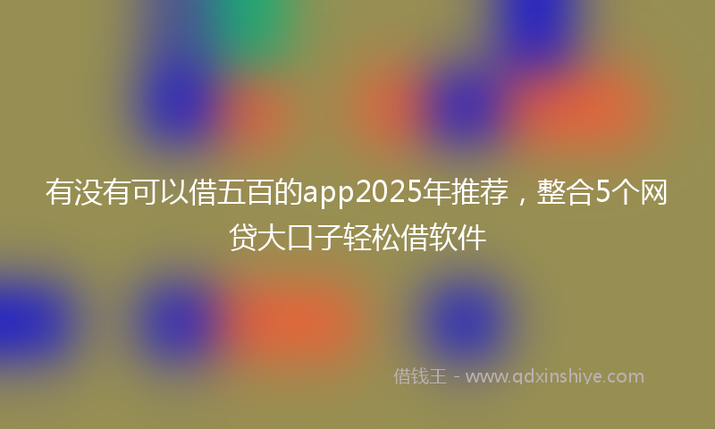 有没有可以借五百的app2025年推荐，整合5个网贷大口子轻松借软件