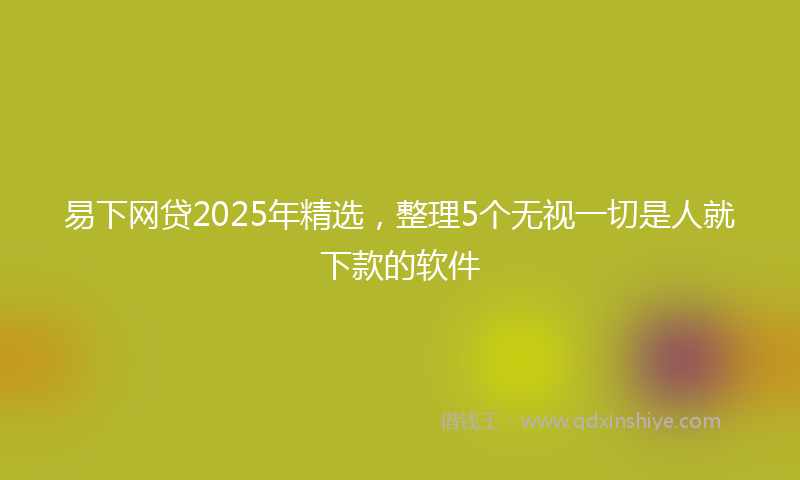 易下网贷2025年精选，整理5个无视一切是人就下款的软件