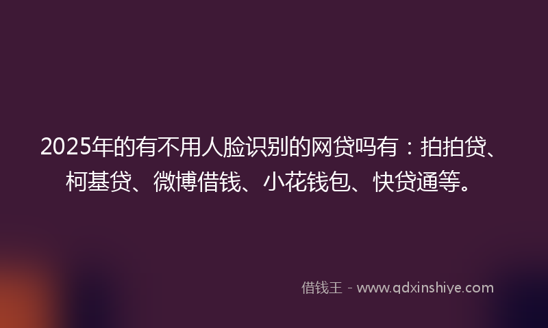 2025年的有不用人脸识别的网贷吗有：拍拍贷、柯基贷、微博借钱、小花钱包、快贷通等。
