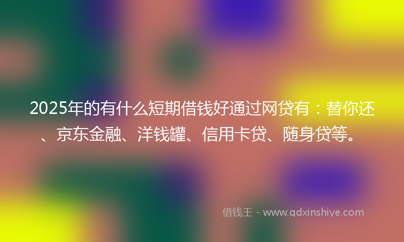 2025年的有什么短期借钱好通过网贷有：替你还、京东金融、洋钱罐、信用卡贷、随身贷等。