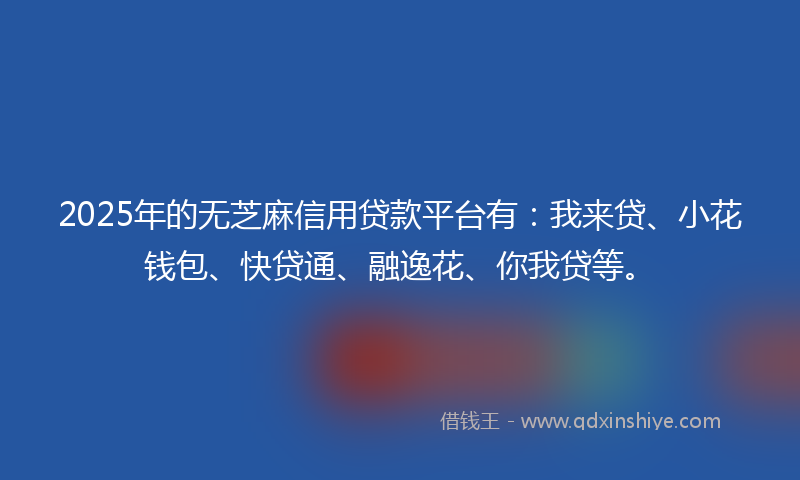 2025年的无芝麻信用贷款平台有：我来贷、小花钱包、快贷通、融逸花、你我贷等。