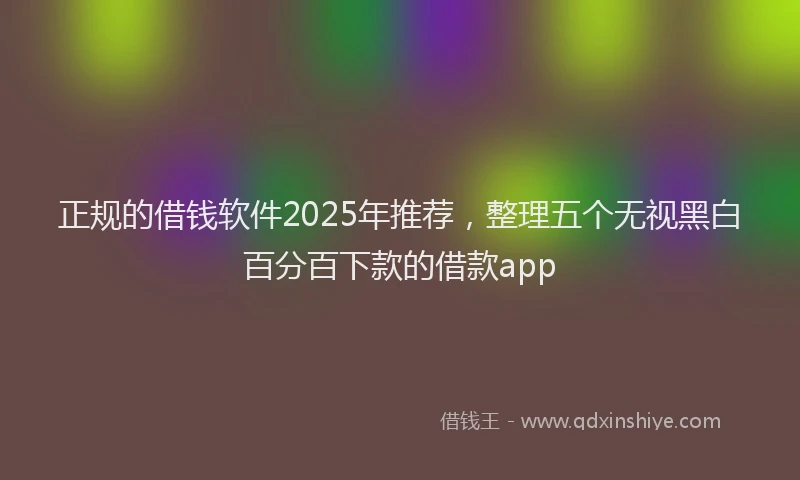 正规的借钱软件2025年推荐，整理五个无视黑白百分百下款的借款app