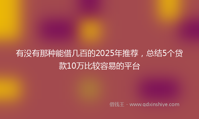 有没有那种能借几百的2025年推荐，总结5个贷款10万比较容易的平台