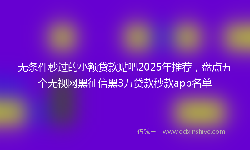 无条件秒过的小额贷款贴吧2025年推荐，盘点五个无视网黑征信黑3万贷款秒款app名单