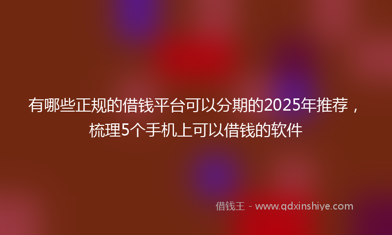 有哪些正规的借钱平台可以分期的2025年推荐，梳理5个手机上可以借钱的软件