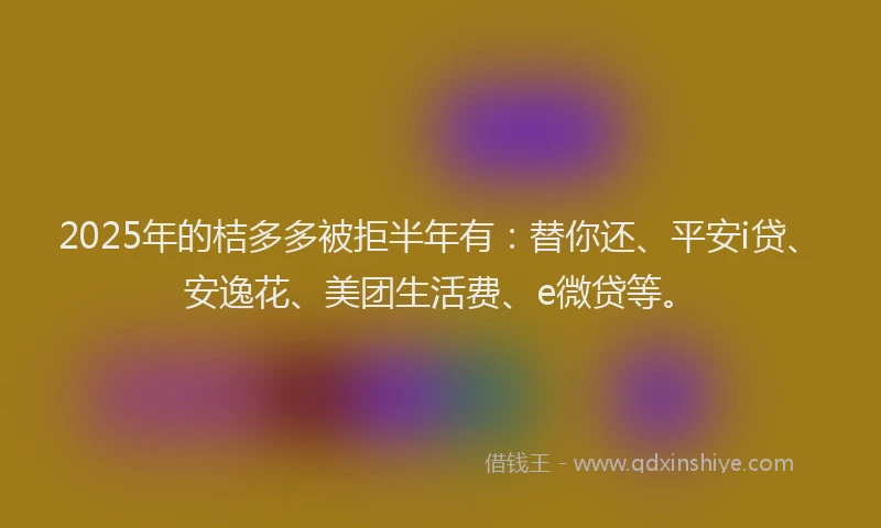 2025年的桔多多被拒半年有：替你还、平安i贷、安逸花、美团生活费、e微贷等。