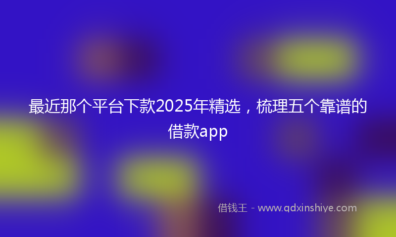 最近那个平台下款2025年精选，梳理五个靠谱的借款app