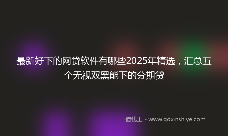 最新好下的网贷软件有哪些2025年精选，汇总五个无视双黑能下的分期贷