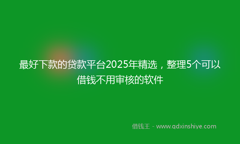 最好下款的贷款平台2025年精选，整理5个可以借钱不用审核的软件