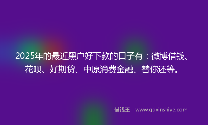 2025年的最近黑户好下款的口子有：微博借钱、花呗、好期贷、中原消费金融、替你还等。