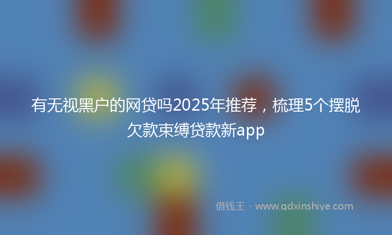 有无视黑户的网贷吗2025年推荐，梳理5个摆脱欠款束缚贷款新app