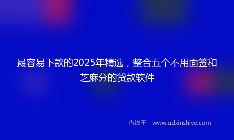 最容易下款的2025年精选，整合五个不用面签和芝麻分的贷款软件