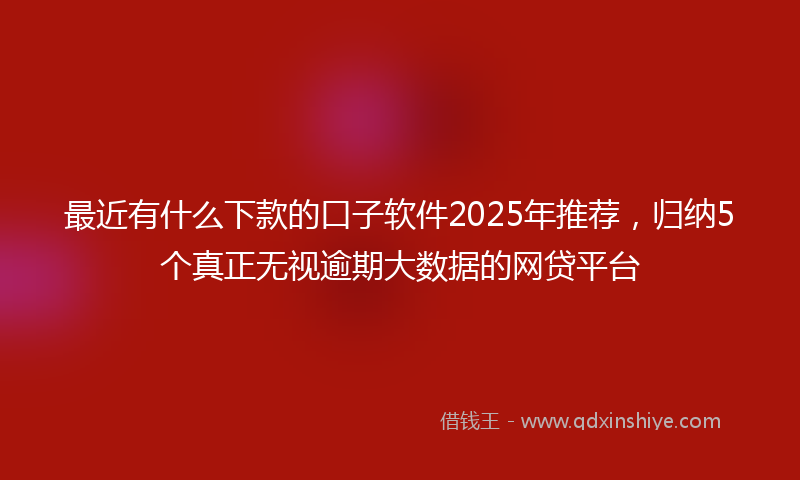 最近有什么下款的口子软件2025年推荐，归纳5个真正无视逾期大数据的网贷平台