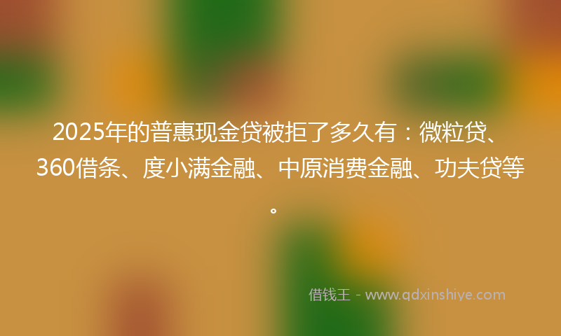 2025年的普惠现金贷被拒了多久有：微粒贷、360借条、度小满金融、中原消费金融、功夫贷等。