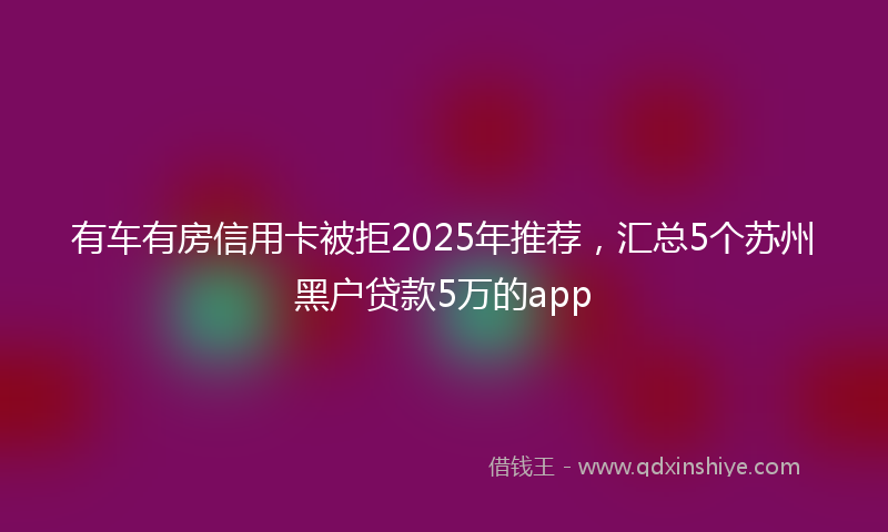 有车有房信用卡被拒2025年推荐，汇总5个苏州黑户贷款5万的app