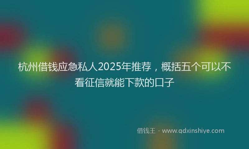 杭州借钱应急私人2025年推荐，概括五个可以不看征信就能下款的口子