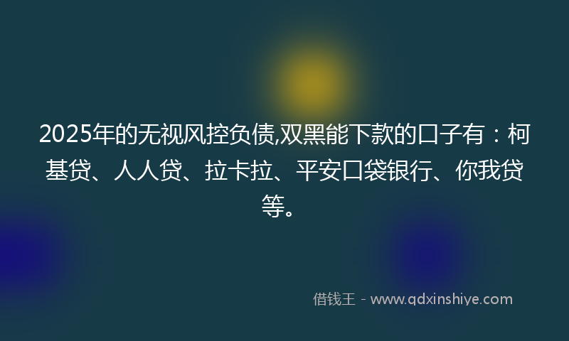 2025年的无视风控负债,双黑能下款的口子有：柯基贷、人人贷、拉卡拉、平安口袋银行、你我贷等。