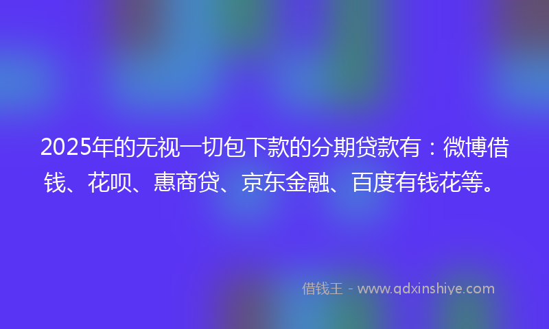 2025年的无视一切包下款的分期贷款有：微博借钱、花呗、惠商贷、京东金融、百度有钱花等。