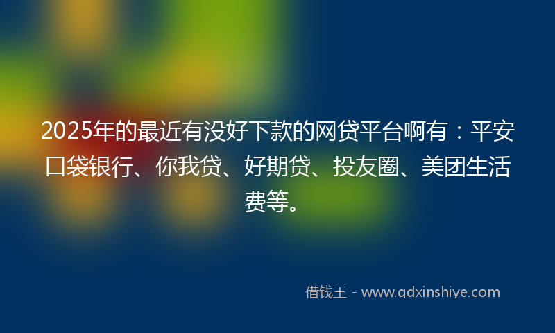 2025年的最近有没好下款的网贷平台啊有：平安口袋银行、你我贷、好期贷、投友圈、美团生活费等。