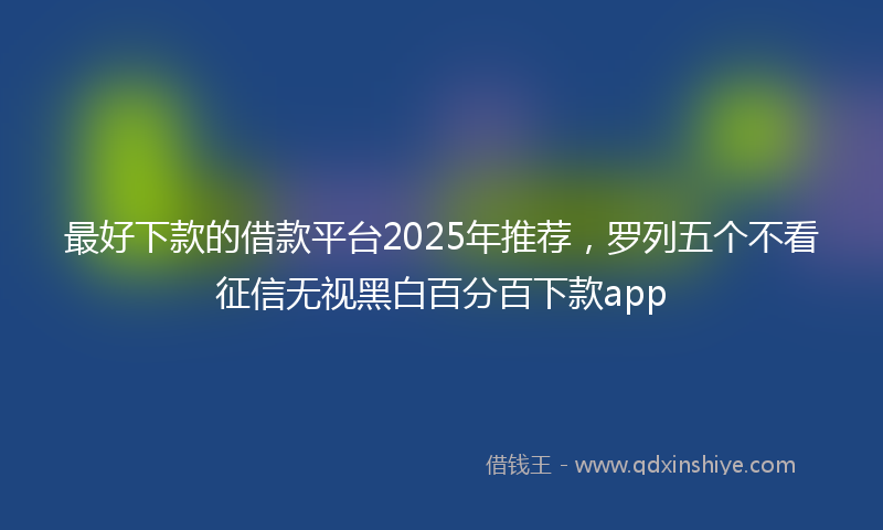 最好下款的借款平台2025年推荐，罗列五个不看征信无视黑白百分百下款app