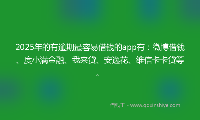 2025年的有逾期最容易借钱的app有：微博借钱、度小满金融、我来贷、安逸花、维信卡卡贷等。