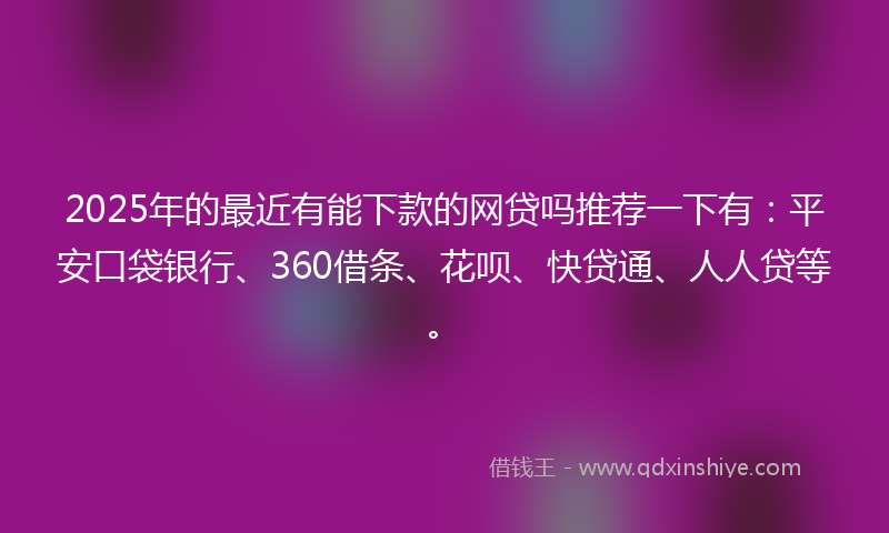 2025年的最近有能下款的网贷吗推荐一下有：平安口袋银行、360借条、花呗、快贷通、人人贷等。