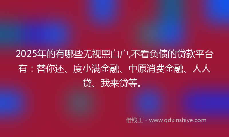 2025年的有哪些无视黑白户,不看负债的贷款平台有：替你还、度小满金融、中原消费金融、人人贷、我来贷等。