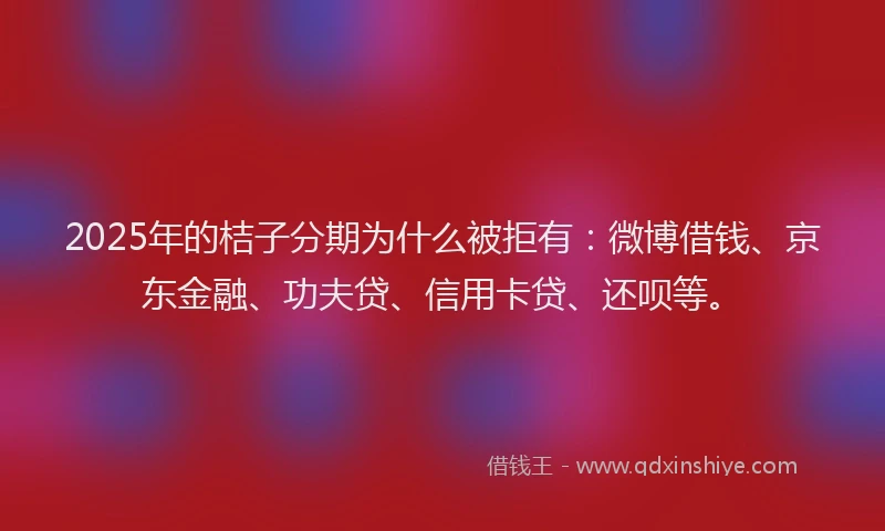 2025年的桔子分期为什么被拒有：微博借钱、京东金融、功夫贷、信用卡贷、还呗等。
