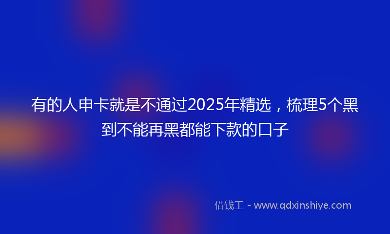 有的人申卡就是不通过2025年精选，梳理5个黑到不能再黑都能下款的口子