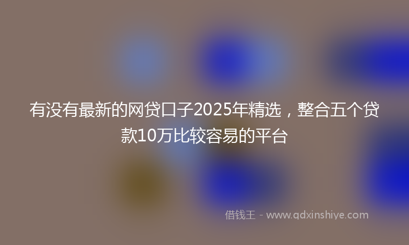 有没有最新的网贷口子2025年精选，整合五个贷款10万比较容易的平台