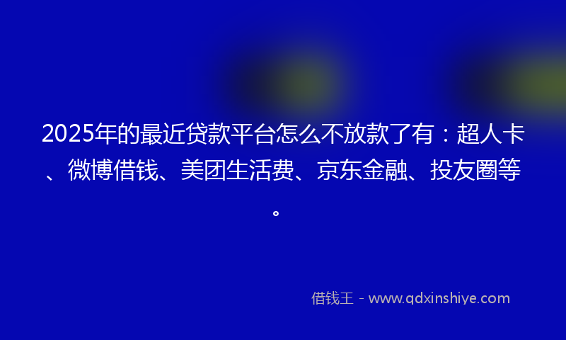 2025年的最近贷款平台怎么不放款了有：超人卡、微博借钱、美团生活费、京东金融、投友圈等。
