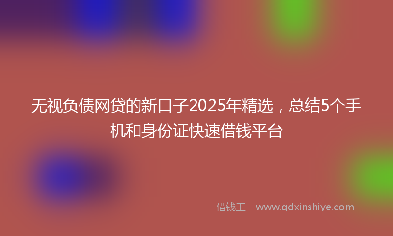 无视负债网贷的新口子2025年精选，总结5个手机和身份证快速借钱平台