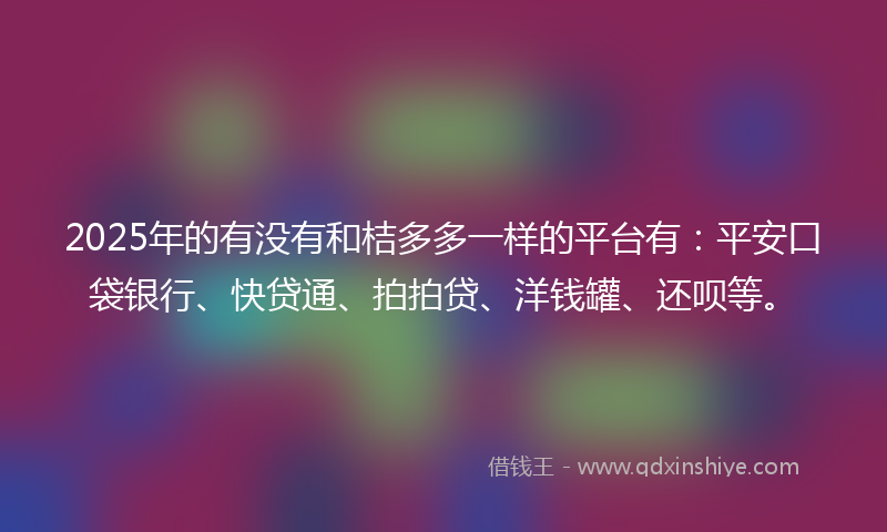 2025年的有没有和桔多多一样的平台有：平安口袋银行、快贷通、拍拍贷、洋钱罐、还呗等。