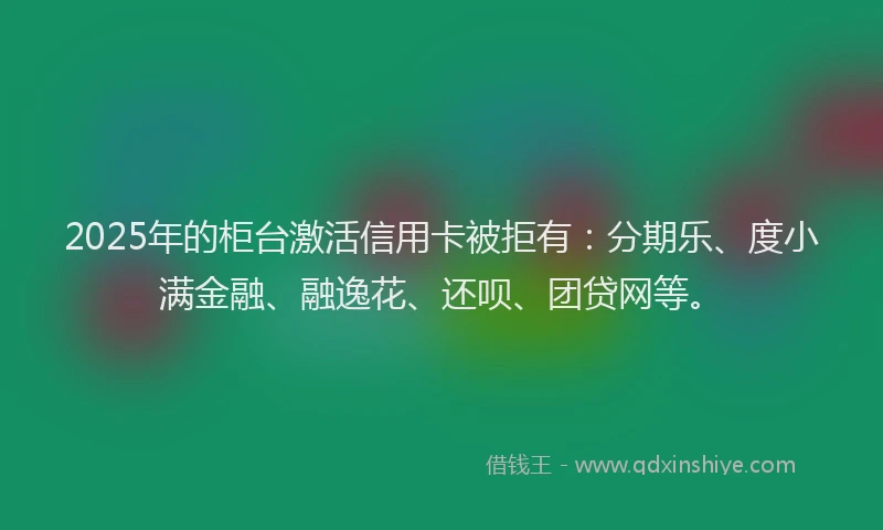 2025年的柜台激活信用卡被拒有：分期乐、度小满金融、融逸花、还呗、团贷网等。
