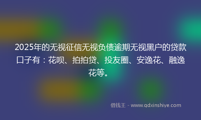2025年的无视征信无视负债逾期无视黑户的贷款口子有：花呗、拍拍贷、投友圈、安逸花、融逸花等。