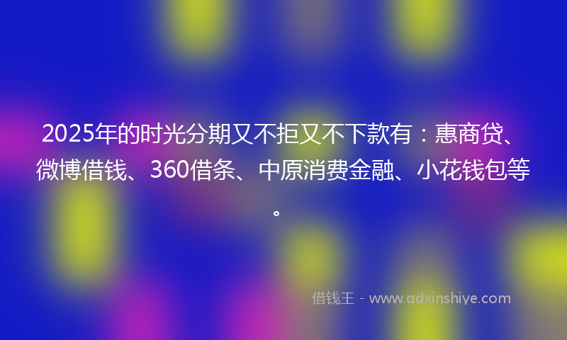 2025年的时光分期又不拒又不下款有：惠商贷、微博借钱、360借条、中原消费金融、小花钱包等。