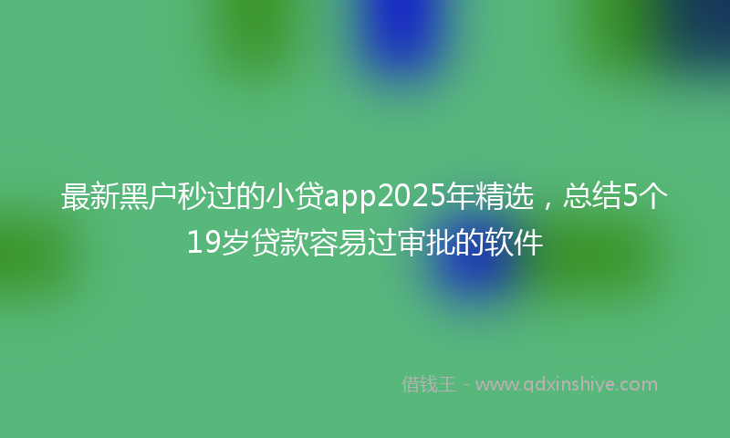 最新黑户秒过的小贷app2025年精选，总结5个19岁贷款容易过审批的软件
