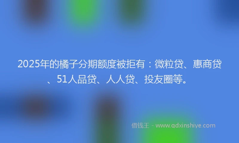 2025年的橘子分期额度被拒有：微粒贷、惠商贷、51人品贷、人人贷、投友圈等。