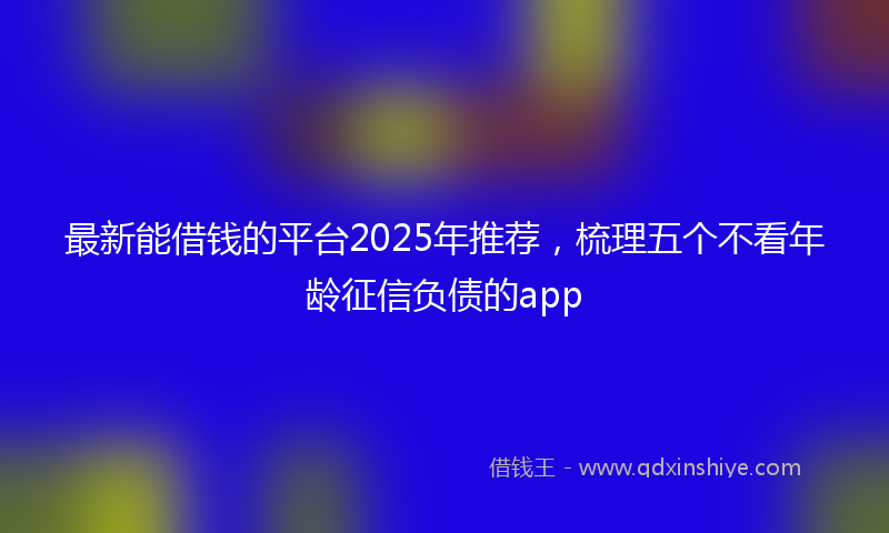 最新能借钱的平台2025年推荐，梳理五个不看年龄征信负债的app