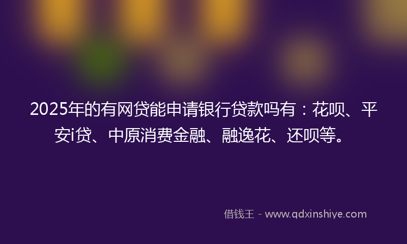 2025年的有网贷能申请银行贷款吗有：花呗、平安i贷、中原消费金融、融逸花、还呗等。
