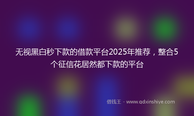 无视黑白秒下款的借款平台2025年推荐，整合5个征信花居然都下款的平台