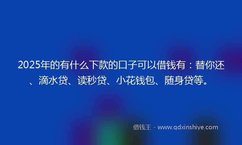 2025年的有什么下款的口子可以借钱有：替你还、滴水贷、读秒贷、小花钱包、随身贷等。